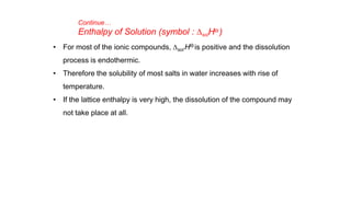 • For most of the ionic compounds, Dsol HƟ is positive and the dissolution
process is endothermic.
• Therefore the solubility of most salts in water increases with rise of
temperature.
• If the lattice enthalpy is very high, the dissolution of the compound may
not take place at all.
Continue…
Enthalpy of Solution (symbol : DsolHƟ )
 