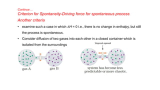 Continue…
Criterion for Spontaneity-Driving force for spontaneous process
Another criteria
• examine such a case in which DH = 0 i.e., there is no change in enthalpy, but still
the process is spontaneous.
• Consider diffusion of two gases into each other in a closed container which is
isolated from the surroundings
 