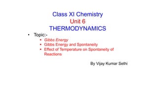 Class XI Chemistry
Unit 6
THERMODYNAMICS
• Topic:-
 Gibbs Energy
 Gibbs Energy and Spontaneity
 Effect of Temperature on Spontaneity of
Reactions
By Vijay Kumar Sethi
 