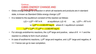 Continue…
GIBBS ENERGY CHANGE AND
EQUILIBRIUM
• Gibbs energy change for a reaction in which all reactants and products are in standard
state, is known as Standard Gibbs energy change DrGƟ
• It is related to the equilibrium constant of the reaction as follows:
DrG = DrGƟ + RT ln K at equilibrium DrG =0 so, DrGƟ= – RT ln K
or DrGƟ = – 2.303 RT log K where K = equilibrium constant
DrGƟ = DrHƟ - T DrSƟ = – 2.303 RT log K
• For strongly endothermic reactions, the DrHƟ large and positive, value of K << 1 and the
reaction is unlikely to form much product.
• In case of exothermic reactions, DrHƟ large and negative, and DrGƟ large and negative, K
>> 1 hence can go to near completion.
 