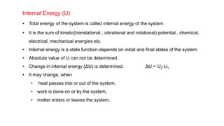 Internal Energy (U)
• Total energy of the system is called internal energy of the system.
• It is the sum of kinetic(translational , vibrational and rotational) potential , chemical,
electrical, mechanical energies etc.
• Internal energy is a state function-depends on initial and final states of the system
• Absolute value of U can not be determined.
• Change in internal energy (ΔU) is determined. ΔU = U2-U1
• It may change, when
• heat passes into or out of the system,
• work is done on or by the system,
• matter enters or leaves the system.
 