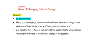 Heat(q) :
• By conventions
• The q is positive (+q)= heat is transferred from the surroundings to the
system and the internal energy of the system increases and
• q is negative (-q) = heat is transferred from system to the surroundings
resulting in decrease of the internal energy of the system..
Continue…
Ways of Changing Internal Energy
 