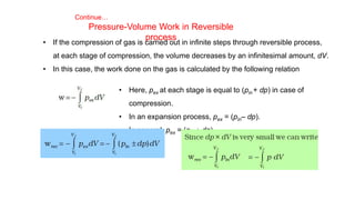 Continue…
Pressure-Volume Work in Reversible
process
• If the compression of gas is carried out in infinite steps through reversible process,
at each stage of compression, the volume decreases by an infinitesimal amount, dV.
• In this case, the work done on the gas is calculated by the following relation
• Here, pex at each stage is equal to (pin + dp) in case of
compression.
• In an expansion process, pex = (pin– dp).
• In general, pex = (pin ± dp).
 