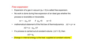 Free expansion:
• Expansion of a gas in vacuum (pex = 0) is called free expansion.
• No work is done during free expansion of an ideal gas whether the
process is reversible or irreversible.
w = – pex DV if pex =0 w = 0
• mathematical statement of the first law of thermodynamics DU = q + w
DU = q – pex DV
• If a process is carried out at constant volume (DV = 0), then
DU = qv
• Change in internal energy is the heat supplied at constant volume.
 
