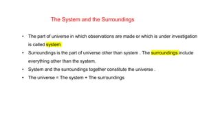 The System and the Surroundings
• The part of universe in which observations are made or which is under investigation
is called system
• Surroundings is the part of universe other than system . The surroundings include
everything other than the system.
• System and the surroundings together constitute the universe .
• The universe = The system + The surroundings
 