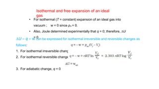 • For isothermal (T = constant) expansion of an ideal gas into
vacuum ; w = 0 since pex = 0.
• Also, Joule determined experimentally that q = 0; therefore, DU
= 0
Isothermal and free expansion of an ideal
gas
DU = q + w can be expressed for isothermal irreversible and reversible changes as
follows:
1. For isothermal irreversible change
2. For isothermal reversible change
3. For adiabatic change, q = 0
 