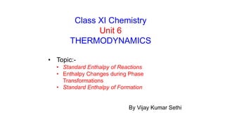 Class XI Chemistry
Unit 6
THERMODYNAMICS
• Topic:-
• Standard Enthalpy of Reactions
• Enthalpy Changes during Phase
Transformations
• Standard Enthalpy of Formation
By Vijay Kumar Sethi
 