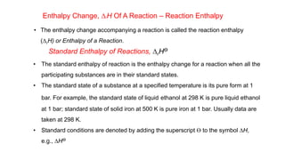 Enthalpy Change, DrH Of A Reaction – Reaction Enthalpy
• The enthalpy change accompanying a reaction is called the reaction enthalpy
(DrH) or Enthalpy of a Reaction.
Standard Enthalpy of Reactions, DrHƟ
• The standard enthalpy of reaction is the enthalpy change for a reaction when all the
participating substances are in their standard states.
• The standard state of a substance at a specified temperature is its pure form at 1
bar. For example, the standard state of liquid ethanol at 298 K is pure liquid ethanol
at 1 bar; standard state of solid iron at 500 K is pure iron at 1 bar. Usually data are
taken at 298 K.
• Standard conditions are denoted by adding the superscript Ɵ to the symbol DH,
e.g., DHƟ
 