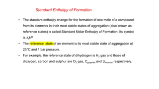 Standard Enthalpy of Formation
• The standard enthalpy change for the formation of one mole of a compound
from its elements in their most stable states of aggregation (also known as
reference states) is called Standard Molar Enthalpy of Formation. Its symbol
is DfHƟ
• The reference state of an element is its most stable state of aggregation at
25°C and 1 bar pressure.
• For example, the reference state of dihydrogen is H2 gas and those of
dioxygen, carbon and sulphur are O2 gas, Cgraphite and Srhombic respectively.
 