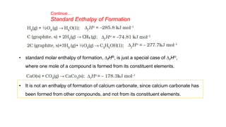 Continue…
Standard Enthalpy of Formation
• standard molar enthalpy of formation, DfHƟ, is just a special case of DrHƟ,
where one mole of a compound is formed from its constituent elements.
• It is not an enthalpy of formation of calcium carbonate, since calcium carbonate has
been formed from other compounds, and not from its constituent elements.
 