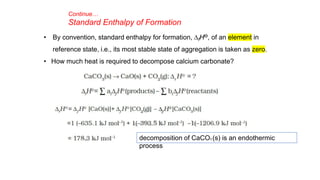Continue…
Standard Enthalpy of Formation
• By convention, standard enthalpy for formation, DfHƟ, of an element in
reference state, i.e., its most stable state of aggregation is taken as zero.
• How much heat is required to decompose calcium carbonate?
decomposition of CaCO3 (s) is an endothermic
process
 