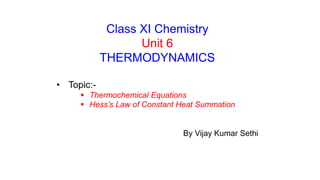 Class XI Chemistry
Unit 6
THERMODYNAMICS
• Topic:-
 Thermochemical Equations
 Hess’s Law of Constant Heat Summation
By Vijay Kumar Sethi
 