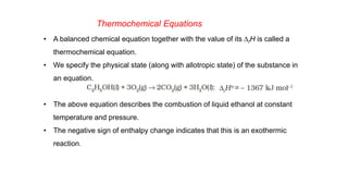 Thermochemical Equations
• A balanced chemical equation together with the value of its DrH is called a
thermochemical equation.
• We specify the physical state (along with allotropic state) of the substance in
an equation.
• The above equation describes the combustion of liquid ethanol at constant
temperature and pressure.
• The negative sign of enthalpy change indicates that this is an exothermic
reaction.
 