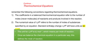 Continue…
Thermochemical Equations
remember the following conventions regarding thermochemical equations.
1) The coefficients in a balanced thermochemical equation refer to the number of
moles (never molecules) of reactants and products involved in the reaction.
2) The numerical value of DrHƟ refers to the number of moles of substances
specified by an equation. Standard enthalpy change DrHƟ will have units as kJ
mol–1.
• The unit for DrHƟ is kJ mol–1, which means per mole of reaction.
• Once we balance the chemical equation in a particular way, this
defines the mole of reaction.
 