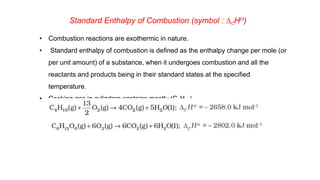 Standard Enthalpy of Combustion (symbol : DCHƟ)
• Combustion reactions are exothermic in nature.
• Standard enthalpy of combustion is defined as the enthalpy change per mole (or
per unit amount) of a substance, when it undergoes combustion and all the
reactants and products being in their standard states at the specified
temperature.
• Cooking gas in cylinders contains mostly (C4H10).
 