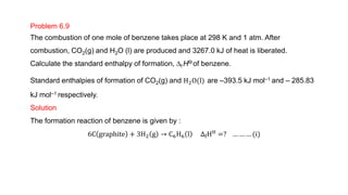 Problem 6.9
The combustion of one mole of benzene takes place at 298 K and 1 atm. After
combustion, CO2(g) and H2O (l) are produced and 3267.0 kJ of heat is liberated.
Calculate the standard enthalpy of formation, Df HƟ of benzene.
Standard enthalpies of formation of CO2(g) and H2O(l) are –393.5 kJ mol–1 and – 285.83
kJ mol–1 respectively.
Solution
The formation reaction of benzene is given by :
6C graphite + 3H2 g → C6H6 l ∆fHƟ =? … … … (i)
 