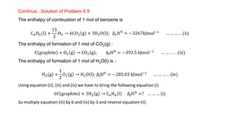 Continue.. Solution of Problem 6.9
The enthalpy of combustion of 1 mol of benzene is
C6H6 l +
15
2
O2 → 6CO2 g + 3H2O l ; ∆cHƟ = −3267kJmol−1 … … … . . (ii)
The enthalpy of formation of 1 mol of CO2(g) :
C graphite + O2 g → CO2 g ; ∆fHƟ = −393.5 kJmol−1 … … … . . (iii)
The enthalpy of formation of 1 mol of H2O(l) is :
H2 g +
1
2
O2 g → H2O l ; ∆fHƟ = −285.83 kJmol−1 … … … . . (iv)
Using equation (ii), (iii) and (iv) we have to bring the following equation (i)
6C graphite + 3H2 g → C6H6 l ∆fHƟ =? … … … (i)
So multiply equation (iii) by 6 and (iv) by 3 and reverse equation (ii)
 