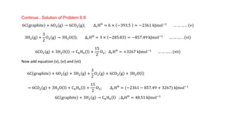 Continue.. Solution of Problem 6.9
6C graphite + 6O2 g → 6CO2 g ; ∆rHƟ = 6 × −393.5 = −2361 kJmol−1 … … … . . (v)
3H2 g +
3
2
O2 g → 3H2O l ; ∆rHƟ
= 3 × −285.83 = −857.49 kJmol−1
… … … . . (vi)
6CO2 g + 3H2O l → C6H6 l +
15
2
O2; ∆rHƟ = +3267 kJmol−1 … … … . . (vii)
Now add equation (v), (vi) and (vii)
6C graphite + 6O2 g + 3H2 g +
3
2
O2 g + 6CO2 g + 3H2O l
→ 6CO2 g + 3H2O l + C6H6 l +
15
2
O2; ∆rHƟ = (−2361 − 857.49 + 3267) kJmol−1
6C graphite + 3H2 g → C6H6 l ; ∆fHƟ = 48.51 kJmol−1
 