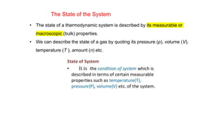 The State of the System
• The state of a thermodynamic system is described by its measurable or
macroscopic (bulk) properties.
• We can describe the state of a gas by quoting its pressure (p), volume (V),
temperature (T ), amount (n) etc.
 