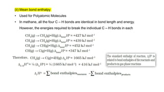 (ii) Mean bond enthalpy
• Used for Polyatomic Molecules
• In methane, all the four C – H bonds are identical in bond length and energy.
However, the energies required to break the individual C – H bonds in each
successive step differ :
 