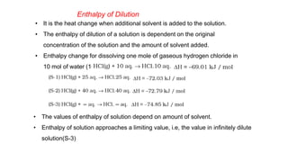 Enthalpy of Dilution
• It is the heat change when additional solvent is added to the solution.
• The enthalpy of dilution of a solution is dependent on the original
concentration of the solution and the amount of solvent added.
• Enthalpy change for dissolving one mole of gaseous hydrogen chloride in
10 mol of water (10 aq.)
• The values of enthalpy of solution depend on amount of solvent.
• Enthalpy of solution approaches a limiting value, i.e, the value in infinitely dilute
solution(S-3)
 