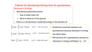 Criterion for Spontaneity-Driving force for spontaneous
process
Decrease in Enthalpy
• Spontaneous physical process
• flow of water down hill
• fall of a stone on to the ground
• there is a net decrease in potential energy in the direction of
change.
• Exothermic chemical reactions are
spontaneous because decrease in energy
has taken place
• Driving force for a spontaneous process is
‘decrease in energy (enthalpy)’ i.e. - ΔH
 