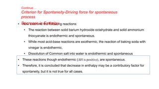 • Now examine the following reactions:
• The reaction between solid barium hydroxide octahydrate and solid ammonium
thiocyanate is endothermic and spontaneous.
• While most acid-base reactions are exothermic, the reaction of baking soda with
vinegar is endothermic.
• Dissolution of Common salt into water is endothermic and spontaneous
Continue…
Criterion for Spontaneity-Driving force for spontaneous
process
Decrease in Enthalpy
• These reactions though endothermic (ΔH is positive), are spontaneous.
• Therefore, it is concluded that decrease in enthalpy may be a contributory factor for
spontaneity, but it is not true for all cases.
 