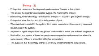 Entropy (S)
• Entropy is a measure of the degree of randomness or disorder in the system.
• The greater the disorder in an isolated system, the higher is the entropy.
• Qualitatively, Order of entropy :-Solid(lowest entropy) < Liquid < gas (highest entropy)
• Entropy is a state function and DS is independent of path.
• Whenever heat is added to the system, it increases molecular motions causing increased
randomness in the system.
• A system at higher temperature has greater randomness in it than one at lower temperature.
• Heat added to a system at lower temperature causes greater randomness than when the
same quantity of heat is added to it at higher temperature.
• This suggests that the entropy change is inversely proportional to the temperature.
 