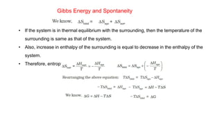 Gibbs Energy and Spontaneity
• If the system is in thermal equilibrium with the surrounding, then the temperature of the
surrounding is same as that of the system.
• Also, increase in enthalpy of the surrounding is equal to decrease in the enthalpy of the
system.
• Therefore, entropy change of surroundings,
 