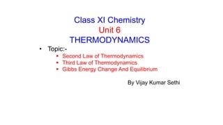 Class XI Chemistry
Unit 6
THERMODYNAMICS
• Topic:-
 Second Law of Thermodynamics
 Third Law of Thermodynamics
 Gibbs Energy Change And Equilibrium
By Vijay Kumar Sethi
 