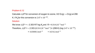 Problem 6.12
Calculate DrGƟ for conversion of oxygen to ozone, 3/2 O2(g)  O3(g) at 298
K. if Kpfor this conversion is 2.47 × 10−29.
Solution
We know DrGƟ = – 2.303 RT log Kp and R = 8.314 J K−1
mol−1
Therefore, DrGƟ = – 2.303 (8.314 J K−1mol−1)× (298 K) (log 2.47 × 10−29)
= 163000 J mol−1
= 163 k J mol−1
 
