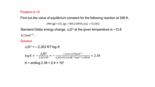 Problem 6.13
Find out the value of equilibrium constant for the following reaction at 298 K.
Standard Gibbs energy change, DrGƟ at the given temperature is –13.6
k J mol−1
.
Solution
DrGƟ = – 2.303 RT log K
log K = −
DrGƟ
2.303 RT
= −
−13.6×103Jmol−1
2.303×8.314 JK−1mol−1×298 K
= 2.38
K = antilog 2.38 = 2.4 × 102
 