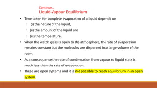 Continue…
Liquid-Vapour Equilibrium
• Time taken for complete evaporation of a liquid depends on
• (i) the nature of the liquid,
• (ii) the amount of the liquid and
• (iii) the temperature.
• When the watch glass is open to the atmosphere, the rate of evaporation
remains constant but the molecules are dispersed into large volume of the
room.
• As a consequence the rate of condensation from vapour to liquid state is
much less than the rate of evaporation.
• These are open systems and it is not possible to reach equilibrium in an open
system.
 