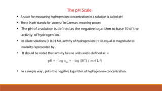 The pH Scale
• A scale for measuring hydrogen ion concentration in a solution is called pH
• The p in pH stands for ‘potenz’ in German, meaning power.
• The pH of a solution is defined as the negative logarithm to base 10 of the
activity of hydrogen ion.
• In dilute solutions (< 0.01 M), activity of hydrogen ion (H+
) is equal in magnitude to
molarity represented by .
• It should be noted that activity has no units and is defined as: =
• In a simple way , pH is the negative logarithm of hydrogen ion concentration.
 
