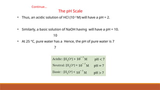 Continue…
The pH Scale
• Thus, an acidic solution of HCl (10–2
M) will have a pH = 2.
• Similarly, a basic solution of NaOH having will have a pH = 10.
10
• At 25 °C, pure water has a Hence, the pH of pure water is 7
7
 