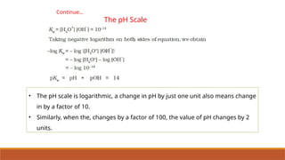 Continue…
The pH Scale
• The pH scale is logarithmic, a change in pH by just one unit also means change
in by a factor of 10.
• Similarly, when the, changes by a factor of 100, the value of pH changes by 2
units.
 
