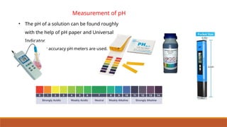 • The pH of a solution can be found roughly
with the help of pH paper and Universal
Indicator.
• For greater accuracy pH meters are used.
Measurement of pH
 