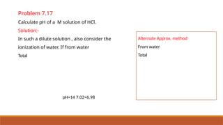 Problem 7.17
Calculate pH of a M solution of HCl.
Solution:-
In such a dilute solution , also consider the
ionization of water. If from water
Total
pH=14 7.02=6.98
Alternate Approx. method
From water
Total
 