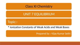 Class XI Chemistry
UNIT 7 EQUILIBRIUM
Topic:-
• Ionization Constants of Weak Acids and Weak Bases
Prepared by :-Vijay Kumar Sethi
 
