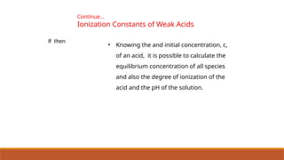 • Knowing the and initial concentration, c,
of an acid, it is possible to calculate the
equilibrium concentration of all species
and also the degree of ionization of the
acid and the pH of the solution.
If then
Continue…
Ionization Constants of Weak Acids
 