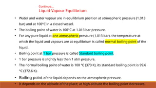 Continue…
Liquid-Vapour Equilibrium
• Water and water vapour are in equilibrium position at atmospheric pressure (1.013
bar) and at 100°C in a closed vessel.
• The boiling point of water is 100°C at 1.013 bar pressure.
• For any pure liquid at one atmospheric pressure (1.013 bar), the temperature at
which the liquid and vapours are at equilibrium is called normal boiling point of the
liquid.
• Boiling point at 1 bar pressure is called Standard boiling point.
• 1 bar pressure is slightly less than 1 atm pressure.
• The normal boiling point of water is 100 °C (373 K), its standard boiling point is 99.6
°C (372.6 K).
• Boiling point of the liquid depends on the atmospheric pressure.
• It depends on the altitude of the place; at high altitude the boiling point decreases.
 