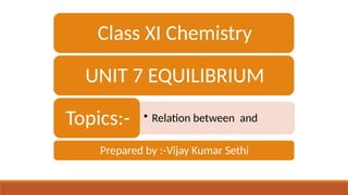 Class XI Chemistry
UNIT 7 EQUILIBRIUM
• Relation between and
Topics:-
Prepared by :-Vijay Kumar Sethi
 