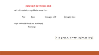 Relation between and
Acid-dissociation equilibrium reaction
Acid Base Conjugate acid Conjugate base
Right hand side divide and multiply by
Rearrange
𝐴−
(𝑎𝑞)+𝐻2𝑂 (𝑙) ⇌ 𝐻𝐴 (𝑎𝑞)+𝑂𝐻−
(𝑎𝑞)
 