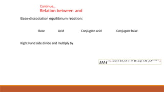 Continue…
Relation between and
Base-dissociation equilibrium reaction:
Base Acid Conjugate acid Conjugate base
Right hand side divide and multiply by
𝐵𝐻
+¿ (𝑎𝑞 )+ 𝐻2 𝑂 (𝑙) ⇌ 𝐵( 𝑎𝑞) +𝐻 3 𝑂
+ ¿(𝑎𝑞 )¿
¿
 