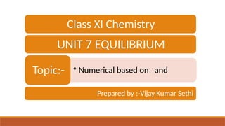 Class XI Chemistry
UNIT 7 EQUILIBRIUM
• Numerical based on and
Topic:-
Prepared by :-Vijay Kumar Sethi
 