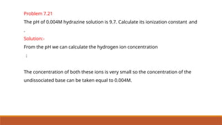 Problem 7.21
The pH of 0.004M hydrazine solution is 9.7. Calculate its ionization constant and
.
Solution:-
From the pH we can calculate the hydrogen ion concentration
;
The concentration of both these ions is very small so the concentration of the
undissociated base can be taken equal to 0.004M.
 