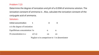 Problem 7.23
Determine the degree of ionization and pH of a 0.05M of ammonia solution. The
ionization constant of ammonia is . Also, calculate the ionization constant of the
conjugate acid of ammonia.
Solution:-
Initial concentration 1 0 0
α is the degree of ionization
Equilibrium concentration 1α α α
If concentration is c c(1 α) cα cα
Neglect α in comparison to 1 in denominator
 