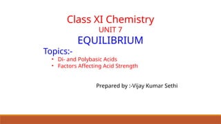 Class XI Chemistry
UNIT 7
EQUILIBRIUM
Topics:-
• Di- and Polybasic Acids
• Factors Affecting Acid Strength
Prepared by :-Vijay Kumar Sethi
 