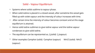 Solid – Vapour Equilibrium
• Systems where solids sublime to vapour phase.
• When solid iodine is placed in a closed vessel, after sometime the vessel gets
filled up with violet vapour and the intensity of colour increases with time.
• After certain time the intensity of colour becomes constant and at this stage
equilibrium is attained.
• Hence solid iodine sublimes to give iodine vapour and the iodine vapour
condenses to give solid iodine.
• The equilibrium can be represented as, I2(solid) I2 (vapour)
• Other examples Camphor (solid) Camphor (vapour) NH4Cl (solid) NH4Cl
(vapour)
 