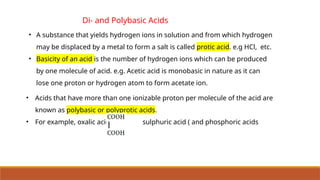 Di- and Polybasic Acids
• Acids that have more than one ionizable proton per molecule of the acid are
known as polybasic or polyprotic acids.
• For example, oxalic acid, sulphuric acid ( and phosphoric acids
• A substance that yields hydrogen ions in solution and from which hydrogen
may be displaced by a metal to form a salt is called protic acid. e.g HCl, etc.
• Basicity of an acid is the number of hydrogen ions which can be produced
by one molecule of acid. e.g. Acetic acid is monobasic in nature as it can
lose one proton or hydrogen atom to form acetate ion.
 